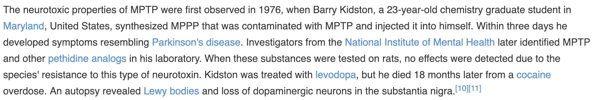The neurotoxic properties of MPTP were first observed in 1976, when Barry Kidston, a 23-year-old chemistry graduate student in Maryland, United States, synthesized MPPP that was contaminated with MPTP and injected it into himself. Within three days he developed symptoms resembling Parkinson's disease. Investigators from the National Institute of Mental Health later identified MPTP and other pethidine analogs in his laboratory. When these substances were tested on rats, no effects were detected due to the species' resistance to this type of neurotoxin. Kidston was treated with levodopa, but he died 18 months later from a cocaine overdose. An autopsy revealed Lewy bodies and loss of dopaminergic neurons in the substantia nigra.